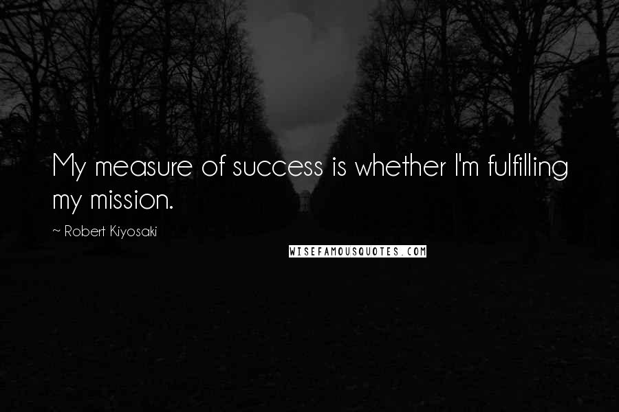 Robert Kiyosaki Quotes: My measure of success is whether I'm fulfilling my mission.