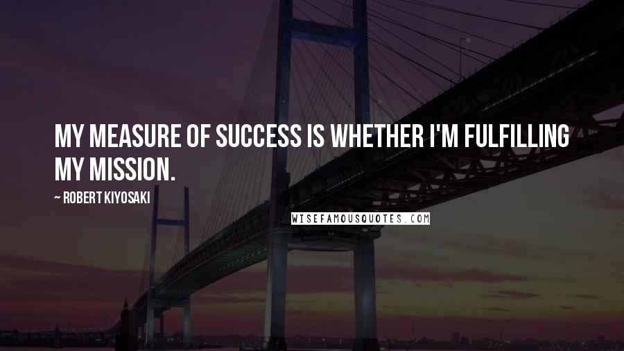 Robert Kiyosaki Quotes: My measure of success is whether I'm fulfilling my mission.