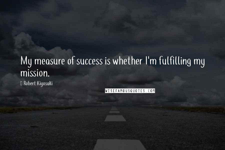 Robert Kiyosaki Quotes: My measure of success is whether I'm fulfilling my mission.