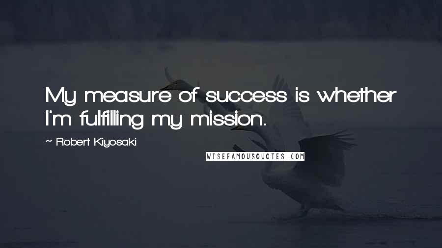 Robert Kiyosaki Quotes: My measure of success is whether I'm fulfilling my mission.