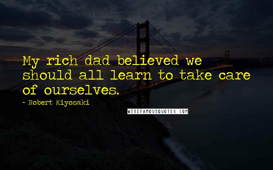 Robert Kiyosaki Quotes: My rich dad believed we should all learn to take care of ourselves.