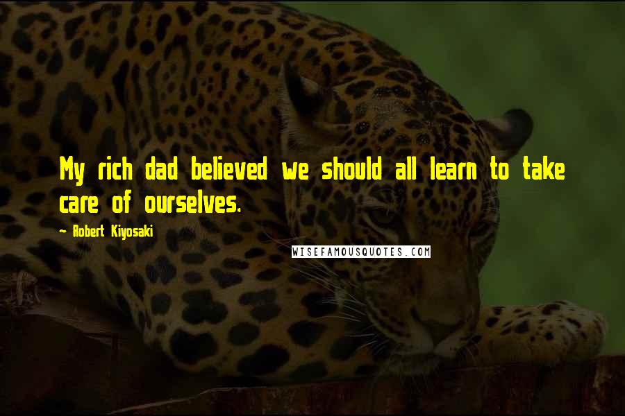Robert Kiyosaki Quotes: My rich dad believed we should all learn to take care of ourselves.