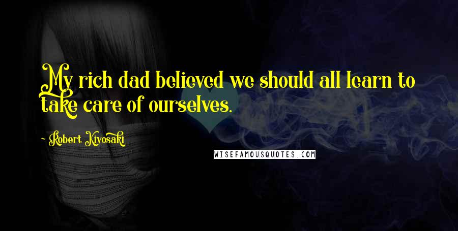 Robert Kiyosaki Quotes: My rich dad believed we should all learn to take care of ourselves.