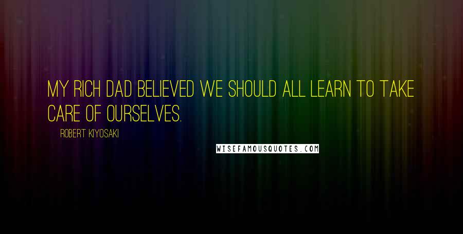 Robert Kiyosaki Quotes: My rich dad believed we should all learn to take care of ourselves.