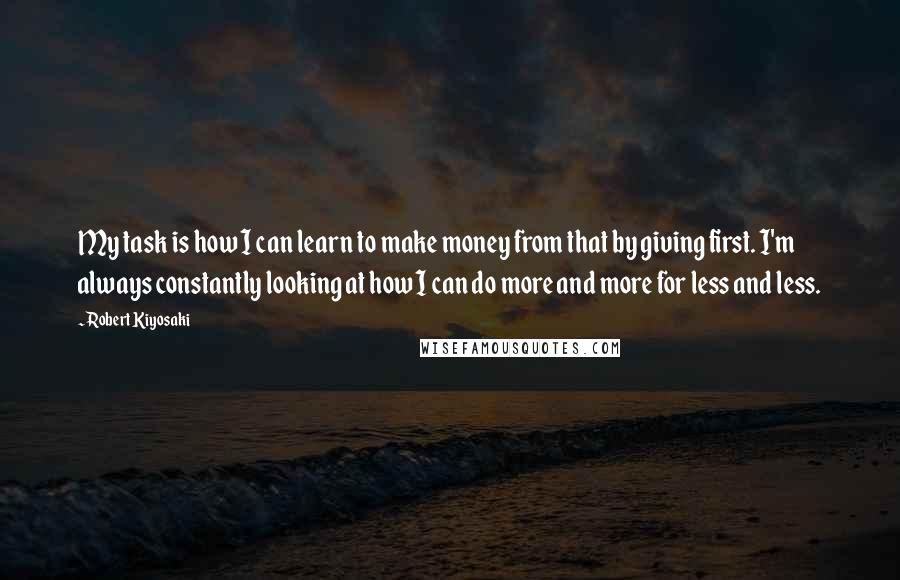 Robert Kiyosaki Quotes: My task is how I can learn to make money from that by giving first. I'm always constantly looking at how I can do more and more for less and less.