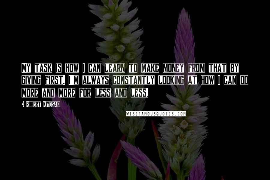 Robert Kiyosaki Quotes: My task is how I can learn to make money from that by giving first. I'm always constantly looking at how I can do more and more for less and less.