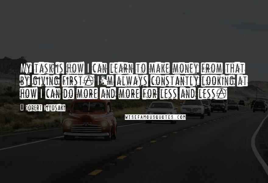 Robert Kiyosaki Quotes: My task is how I can learn to make money from that by giving first. I'm always constantly looking at how I can do more and more for less and less.