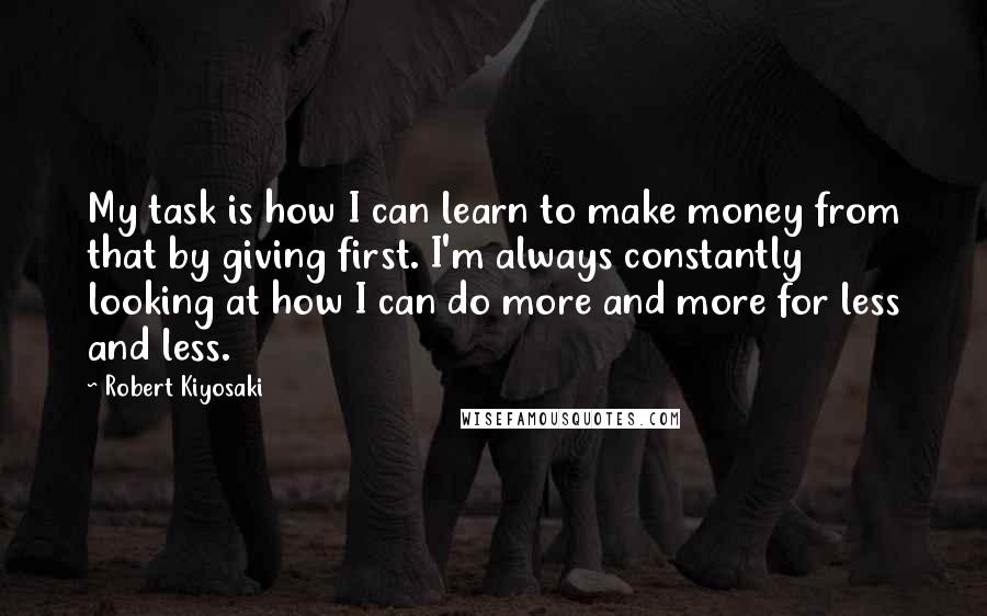 Robert Kiyosaki Quotes: My task is how I can learn to make money from that by giving first. I'm always constantly looking at how I can do more and more for less and less.