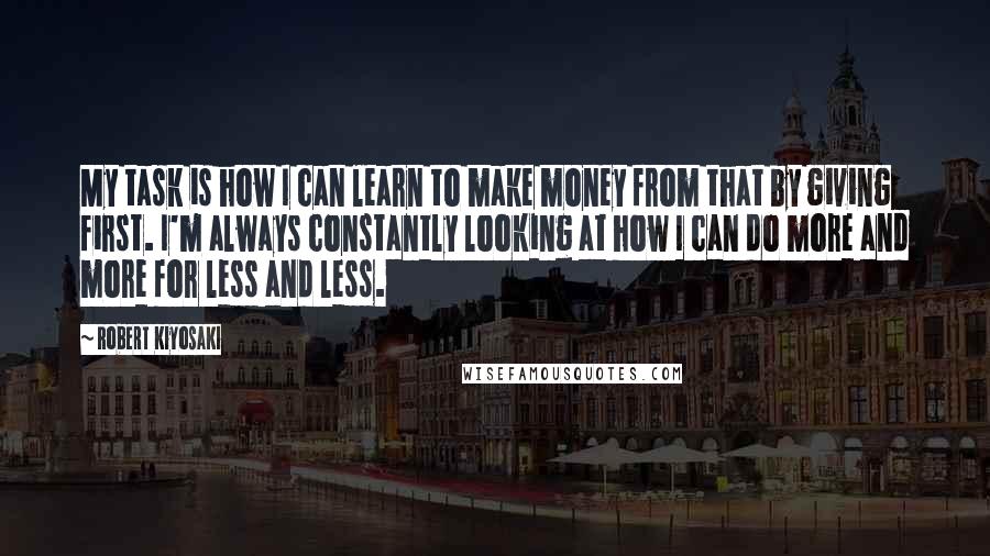 Robert Kiyosaki Quotes: My task is how I can learn to make money from that by giving first. I'm always constantly looking at how I can do more and more for less and less.