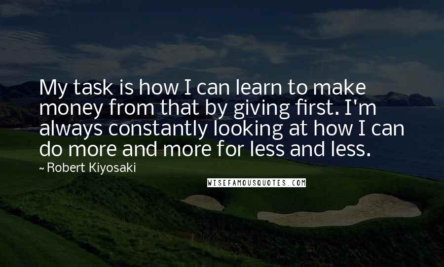 Robert Kiyosaki Quotes: My task is how I can learn to make money from that by giving first. I'm always constantly looking at how I can do more and more for less and less.