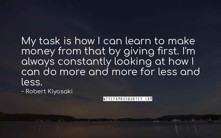 Robert Kiyosaki Quotes: My task is how I can learn to make money from that by giving first. I'm always constantly looking at how I can do more and more for less and less.