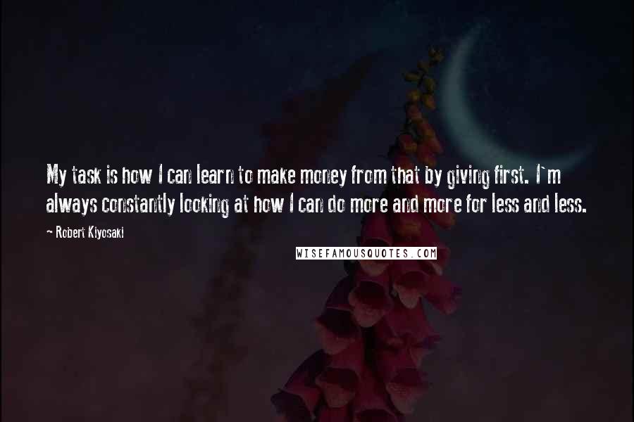 Robert Kiyosaki Quotes: My task is how I can learn to make money from that by giving first. I'm always constantly looking at how I can do more and more for less and less.