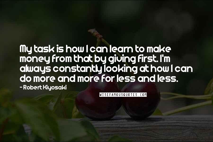 Robert Kiyosaki Quotes: My task is how I can learn to make money from that by giving first. I'm always constantly looking at how I can do more and more for less and less.