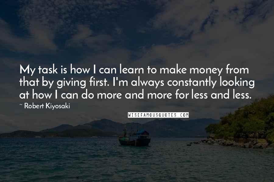 Robert Kiyosaki Quotes: My task is how I can learn to make money from that by giving first. I'm always constantly looking at how I can do more and more for less and less.