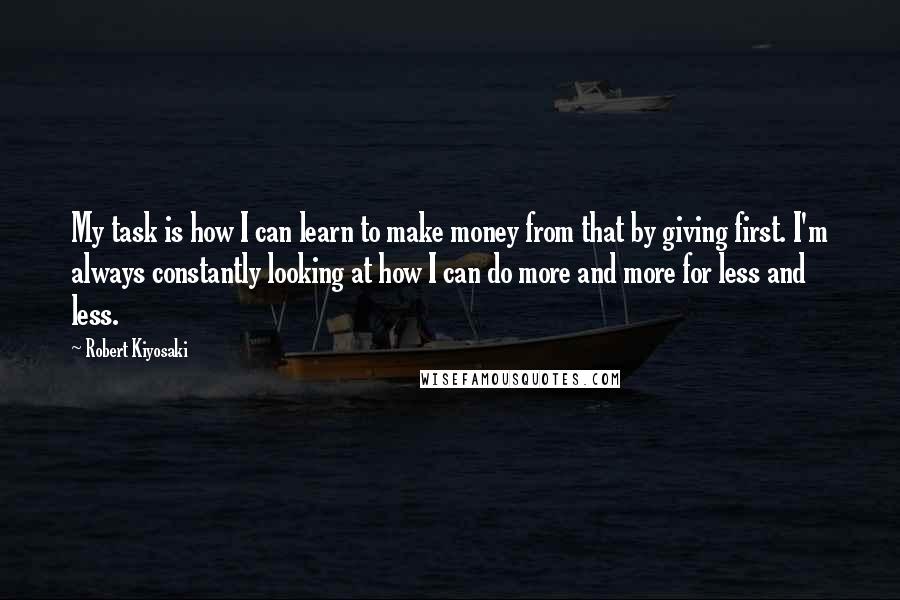 Robert Kiyosaki Quotes: My task is how I can learn to make money from that by giving first. I'm always constantly looking at how I can do more and more for less and less.