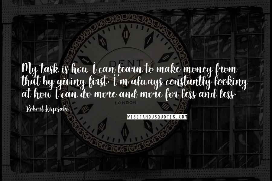 Robert Kiyosaki Quotes: My task is how I can learn to make money from that by giving first. I'm always constantly looking at how I can do more and more for less and less.