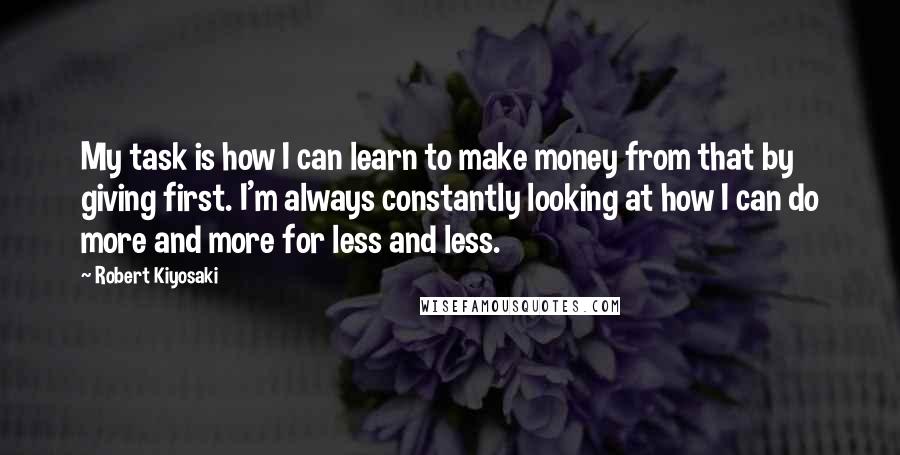 Robert Kiyosaki Quotes: My task is how I can learn to make money from that by giving first. I'm always constantly looking at how I can do more and more for less and less.