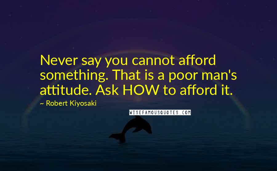 Robert Kiyosaki Quotes: Never say you cannot afford something. That is a poor man's attitude. Ask HOW to afford it.