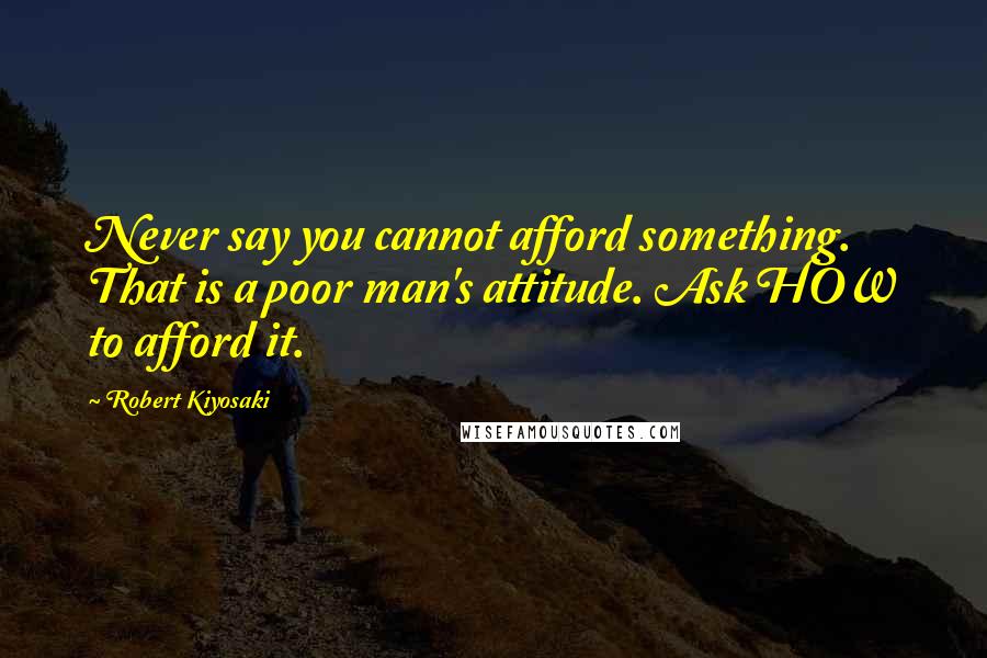 Robert Kiyosaki Quotes: Never say you cannot afford something. That is a poor man's attitude. Ask HOW to afford it.
