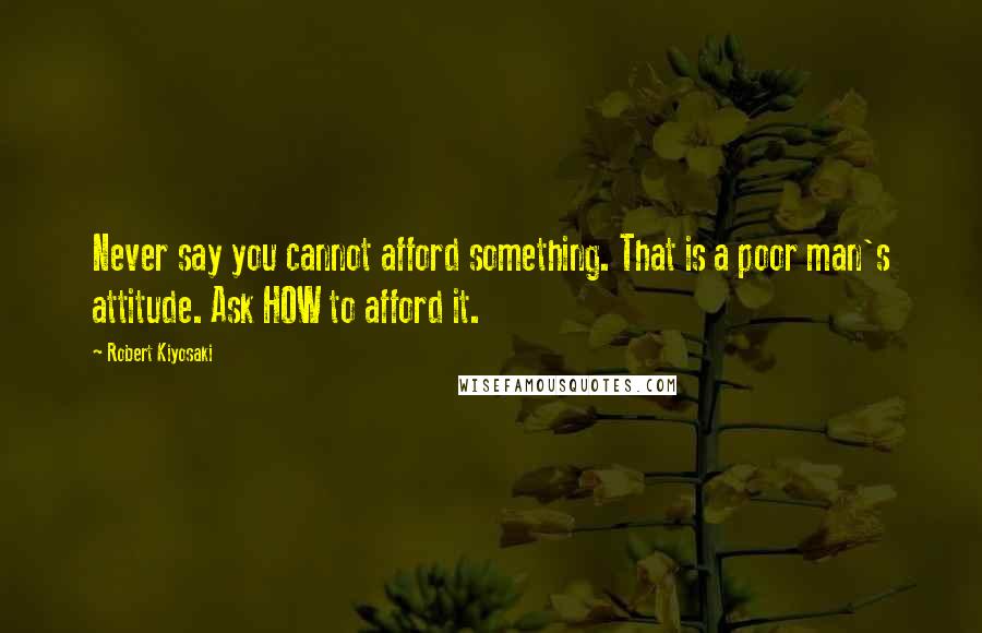 Robert Kiyosaki Quotes: Never say you cannot afford something. That is a poor man's attitude. Ask HOW to afford it.