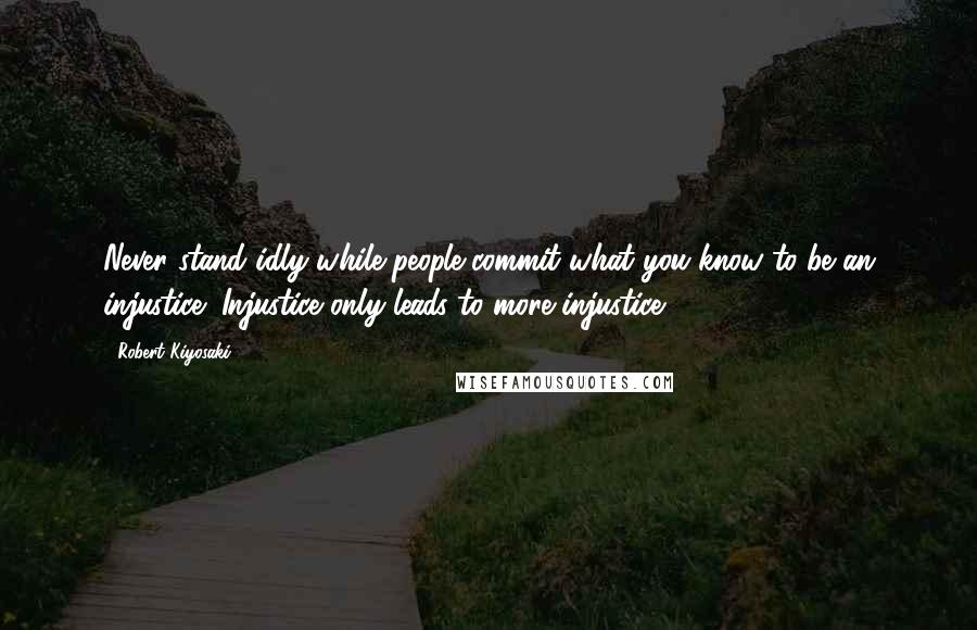 Robert Kiyosaki Quotes: Never stand idly while people commit what you know to be an injustice! Injustice only leads to more injustice!