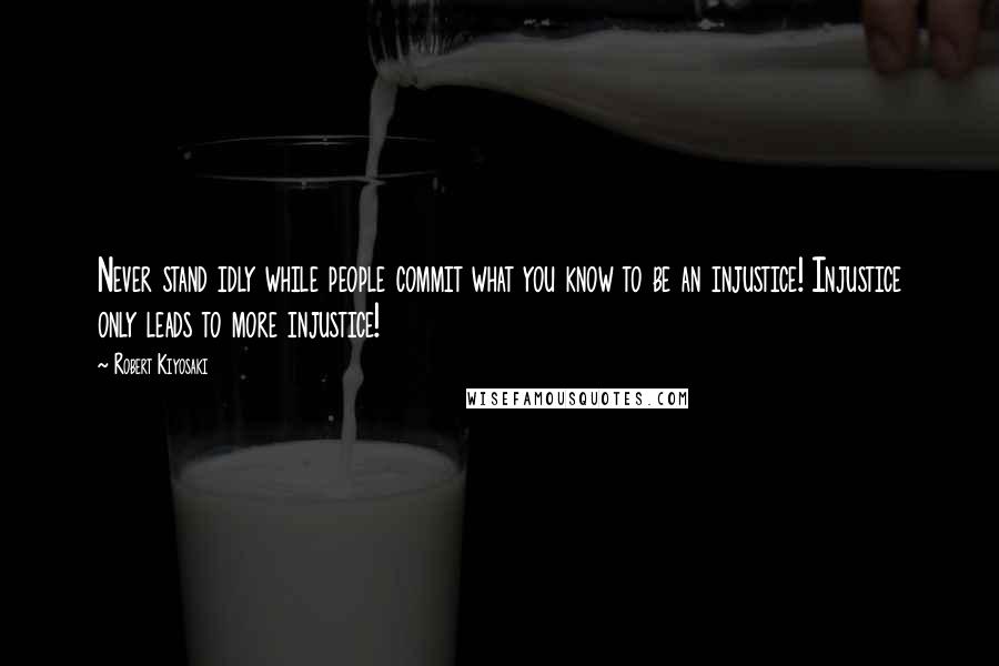 Robert Kiyosaki Quotes: Never stand idly while people commit what you know to be an injustice! Injustice only leads to more injustice!