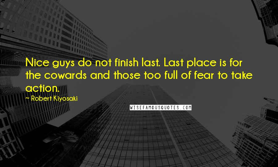 Robert Kiyosaki Quotes: Nice guys do not finish last. Last place is for the cowards and those too full of fear to take action.