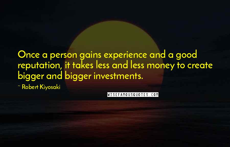 Robert Kiyosaki Quotes: Once a person gains experience and a good reputation, it takes less and less money to create bigger and bigger investments.