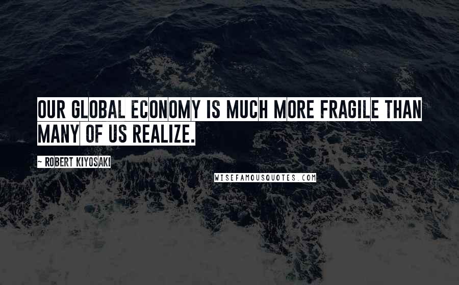 Robert Kiyosaki Quotes: Our global economy is much more fragile than many of us realize.