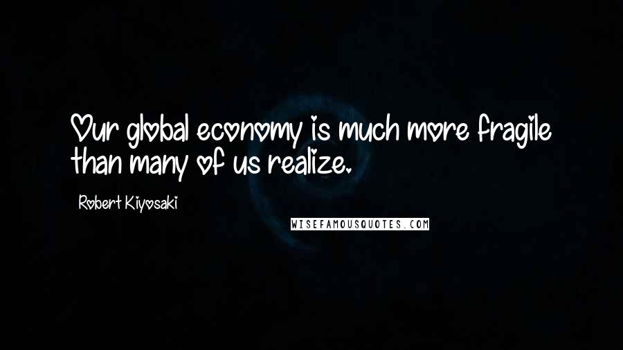 Robert Kiyosaki Quotes: Our global economy is much more fragile than many of us realize.