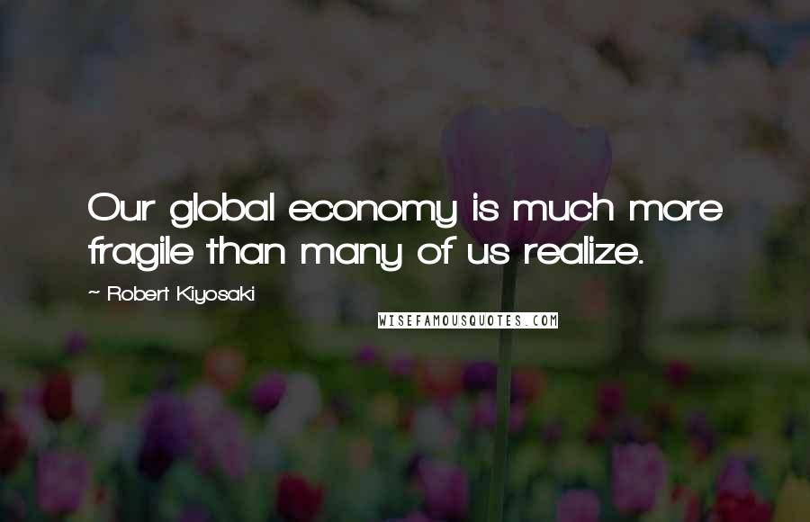 Robert Kiyosaki Quotes: Our global economy is much more fragile than many of us realize.