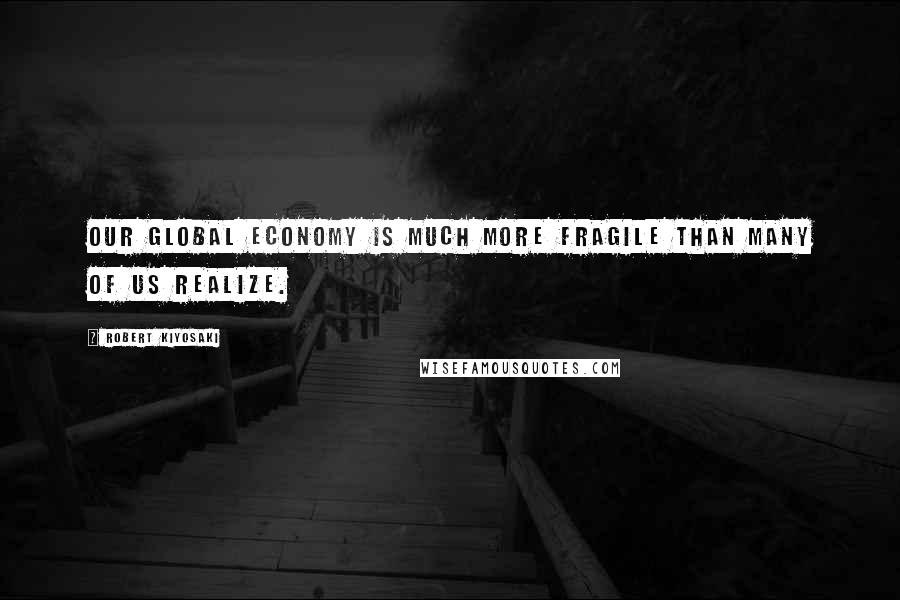 Robert Kiyosaki Quotes: Our global economy is much more fragile than many of us realize.