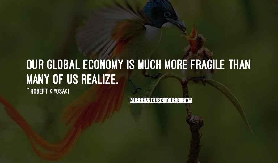 Robert Kiyosaki Quotes: Our global economy is much more fragile than many of us realize.