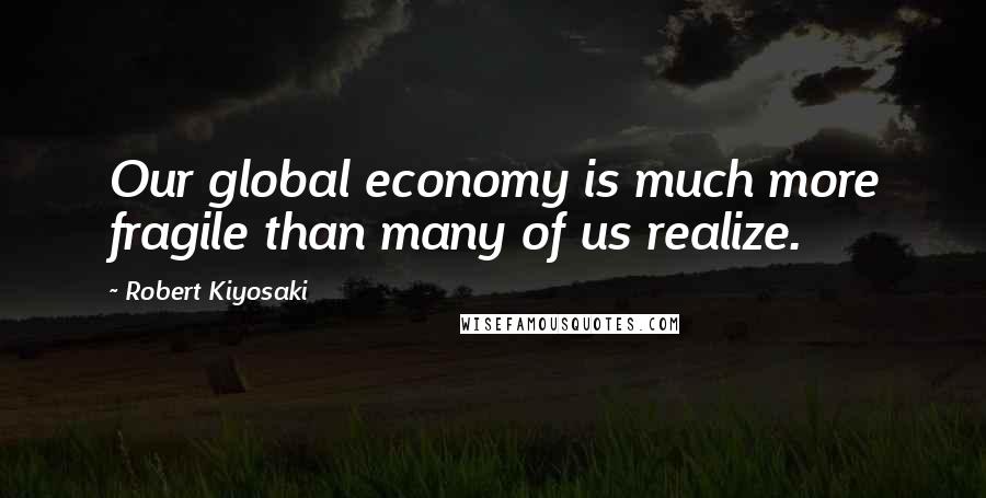 Robert Kiyosaki Quotes: Our global economy is much more fragile than many of us realize.