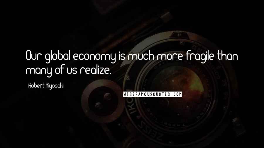 Robert Kiyosaki Quotes: Our global economy is much more fragile than many of us realize.