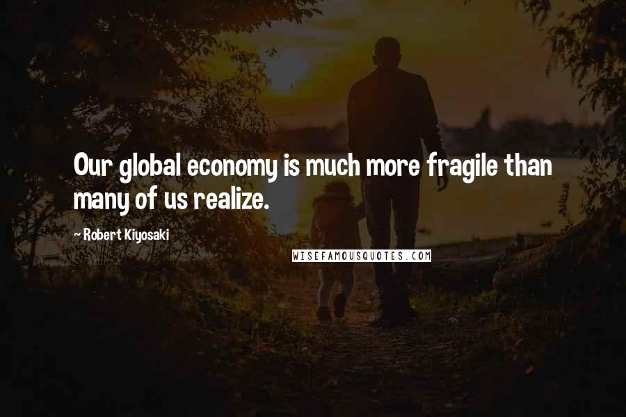 Robert Kiyosaki Quotes: Our global economy is much more fragile than many of us realize.