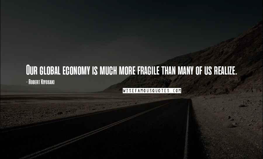 Robert Kiyosaki Quotes: Our global economy is much more fragile than many of us realize.