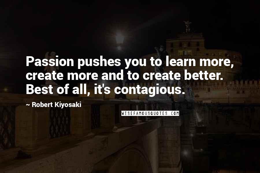 Robert Kiyosaki Quotes: Passion pushes you to learn more, create more and to create better. Best of all, it's contagious.