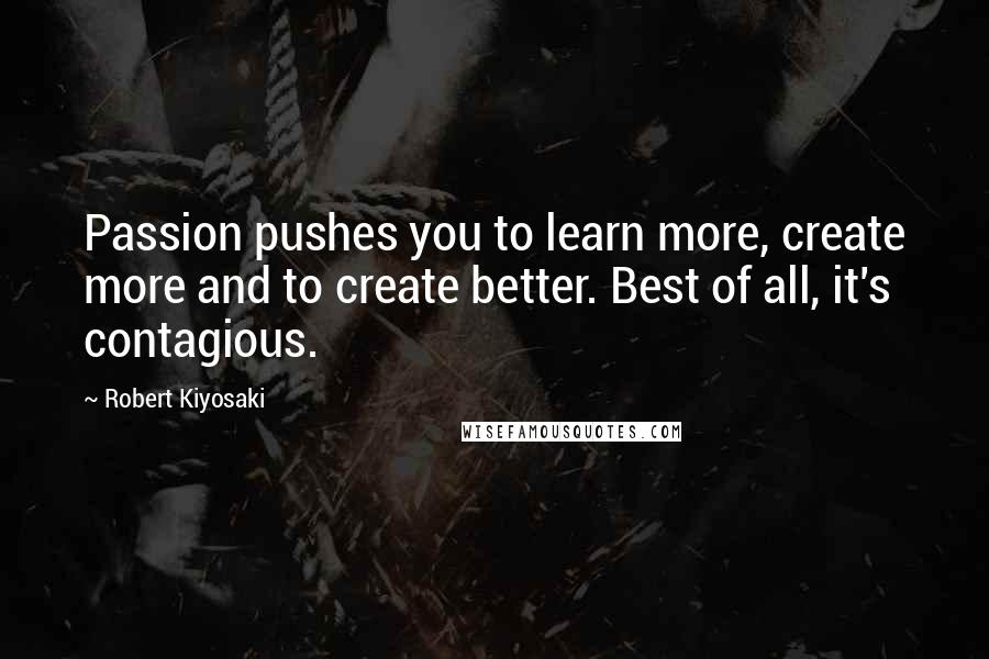 Robert Kiyosaki Quotes: Passion pushes you to learn more, create more and to create better. Best of all, it's contagious.