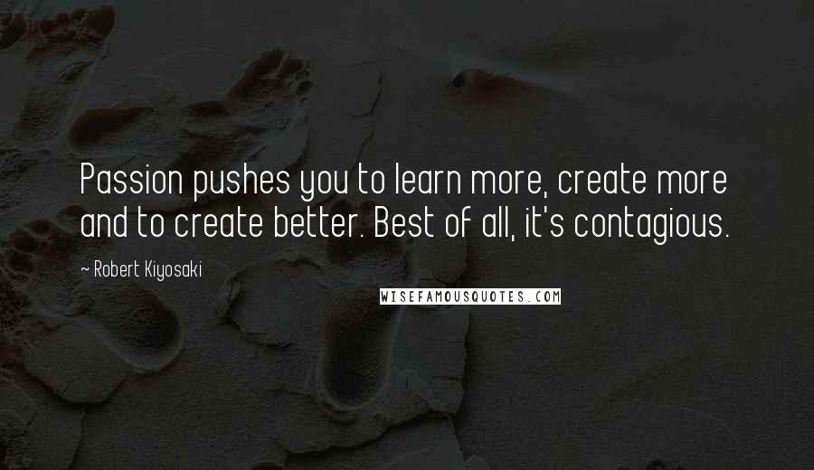 Robert Kiyosaki Quotes: Passion pushes you to learn more, create more and to create better. Best of all, it's contagious.