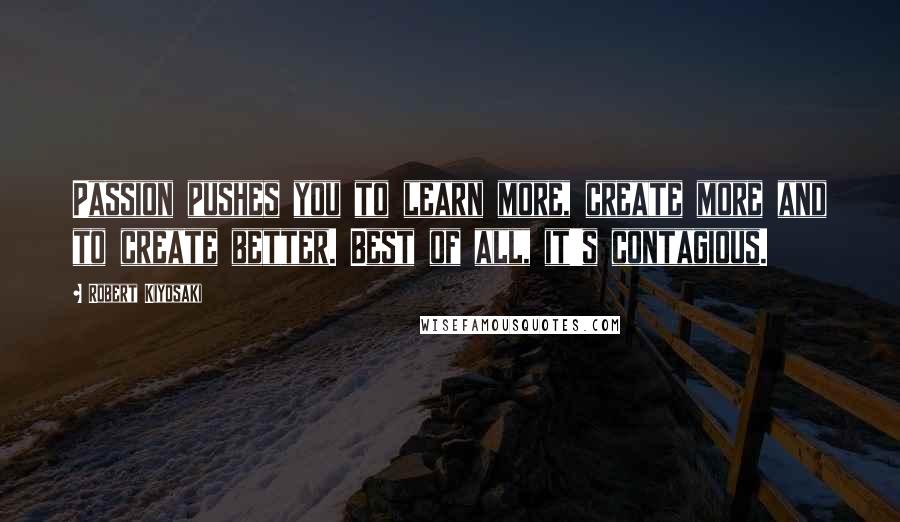 Robert Kiyosaki Quotes: Passion pushes you to learn more, create more and to create better. Best of all, it's contagious.