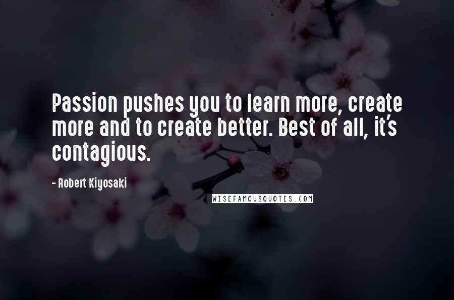 Robert Kiyosaki Quotes: Passion pushes you to learn more, create more and to create better. Best of all, it's contagious.