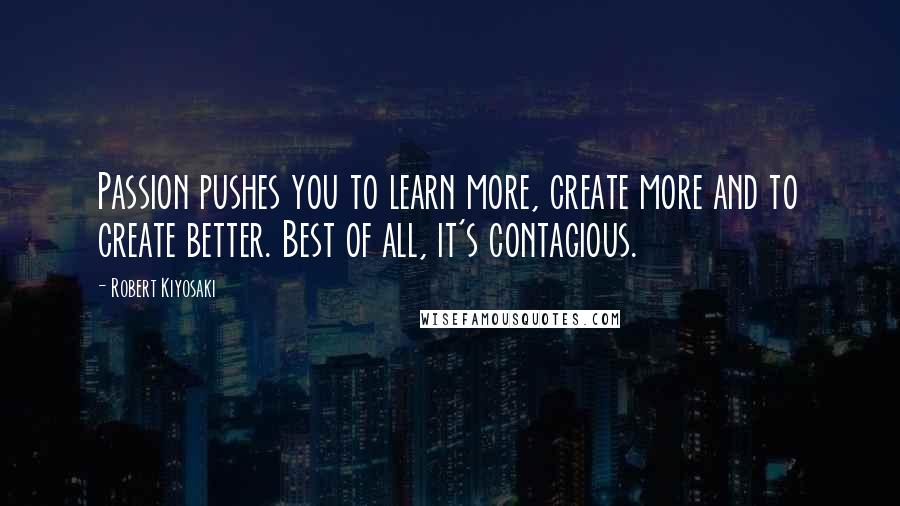 Robert Kiyosaki Quotes: Passion pushes you to learn more, create more and to create better. Best of all, it's contagious.