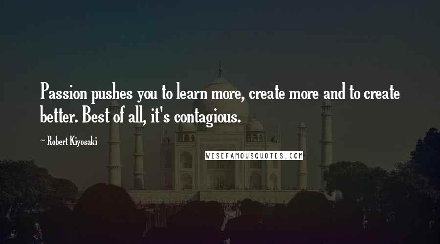 Robert Kiyosaki Quotes: Passion pushes you to learn more, create more and to create better. Best of all, it's contagious.