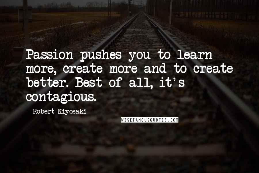 Robert Kiyosaki Quotes: Passion pushes you to learn more, create more and to create better. Best of all, it's contagious.