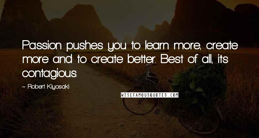 Robert Kiyosaki Quotes: Passion pushes you to learn more, create more and to create better. Best of all, it's contagious.