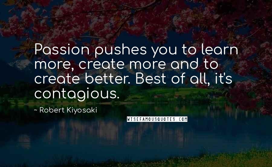 Robert Kiyosaki Quotes: Passion pushes you to learn more, create more and to create better. Best of all, it's contagious.