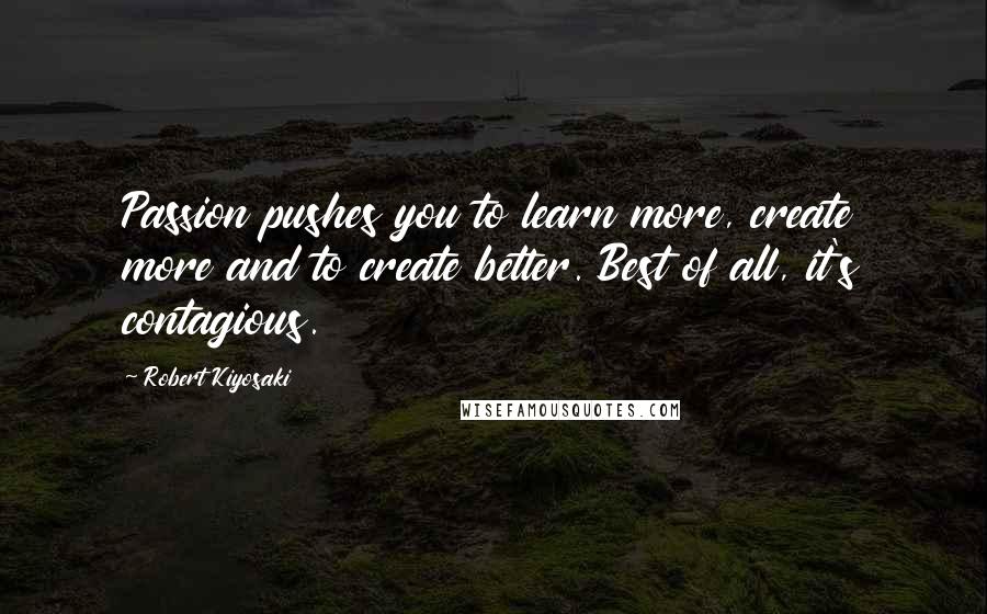 Robert Kiyosaki Quotes: Passion pushes you to learn more, create more and to create better. Best of all, it's contagious.