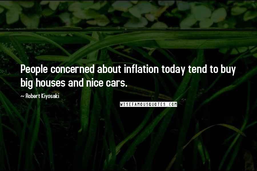 Robert Kiyosaki Quotes: People concerned about inflation today tend to buy big houses and nice cars.