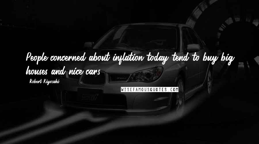 Robert Kiyosaki Quotes: People concerned about inflation today tend to buy big houses and nice cars.